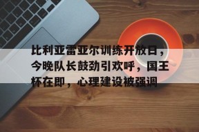 半岛体育官方入口-比利亚雷亚尔训练开放日，今晚队长鼓劲引欢呼，国王杯在即，心理建设被强调